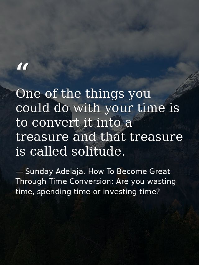 One of the things you could do with your time is to convert it into a treasure and that treasure is called solitude. — Sunday Adelaja, How To Become Great Through Time Conversion: Are you wasting time, spending time or investing time?
