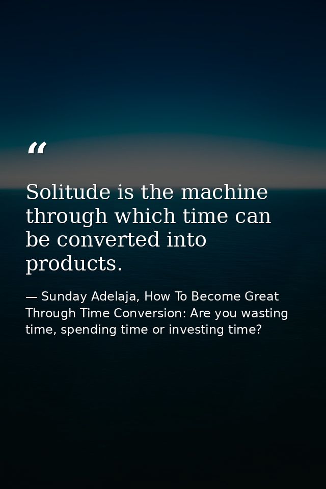 Solitude is the machine through which time can be converted into products. — Sunday Adelaja, How To Become Great Through Time Conversion: Are you wasting time, spending time or investing time?