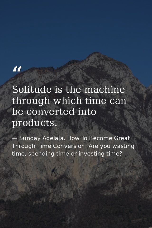 Solitude is the machine through which time can be converted into products. — Sunday Adelaja, How To Become Great Through Time Conversion: Are you wasting time, spending time or investing time?