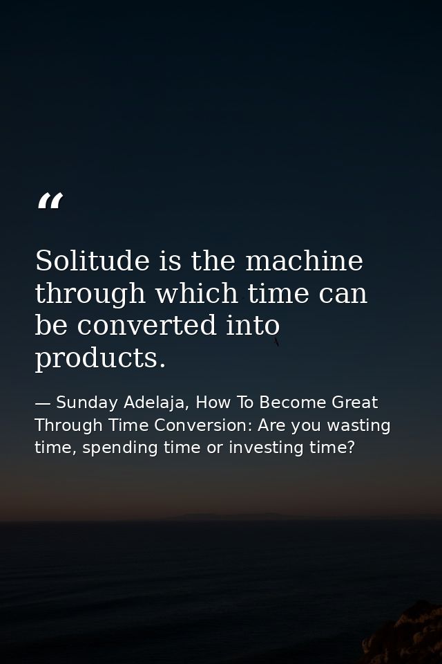 Solitude is the machine through which time can be converted into products. — Sunday Adelaja, How To Become Great Through Time Conversion: Are you wasting time, spending time or investing time?