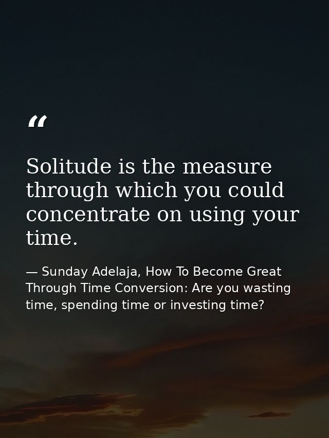 Solitude is the measure through which you could concentrate on using your time. — Sunday Adelaja, How To Become Great Through Time Conversion: Are you wasting time, spending time or investing time?