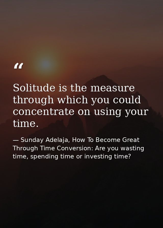 Solitude is the measure through which you could concentrate on using your time. — Sunday Adelaja, How To Become Great Through Time Conversion: Are you wasting time, spending time or investing time?