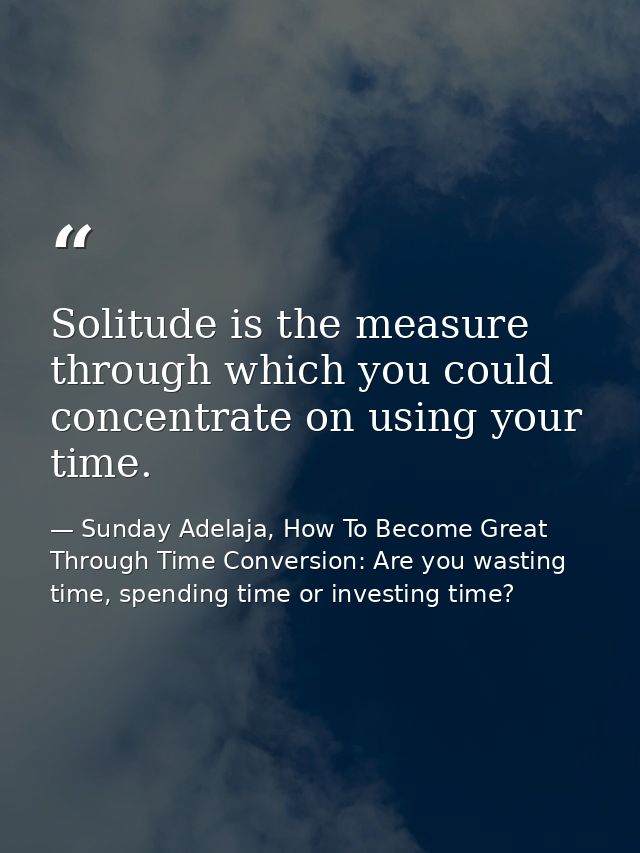 Solitude is the measure through which you could concentrate on using your time. — Sunday Adelaja, How To Become Great Through Time Conversion: Are you wasting time, spending time or investing time?