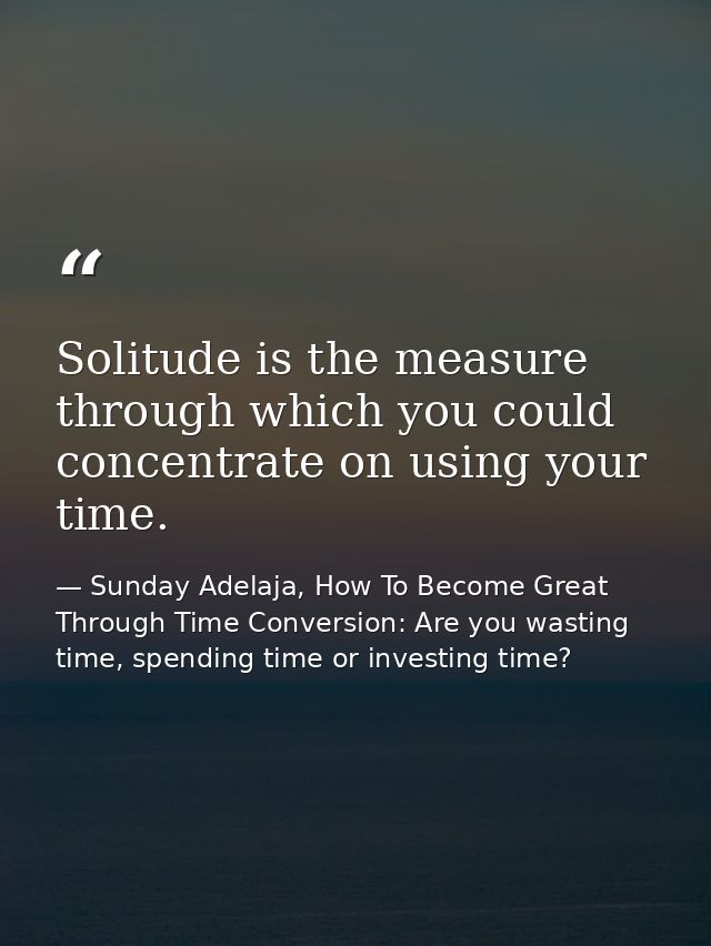 Solitude is the measure through which you could concentrate on using your time. — Sunday Adelaja, How To Become Great Through Time Conversion: Are you wasting time, spending time or investing time?