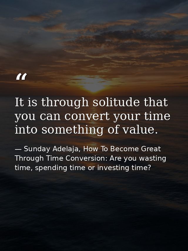 It is through solitude that you can convert your time into something of value. — Sunday Adelaja, How To Become Great Through Time Conversion: Are you wasting time, spending time or investing time?