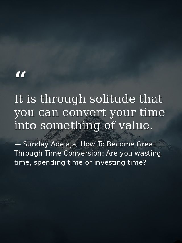 It is through solitude that you can convert your time into something of value. — Sunday Adelaja, How To Become Great Through Time Conversion: Are you wasting time, spending time or investing time?