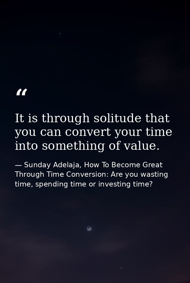 It is through solitude that you can convert your time into something of value. — Sunday Adelaja, How To Become Great Through Time Conversion: Are you wasting time, spending time or investing time?