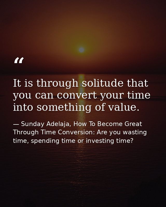 It is through solitude that you can convert your time into something of value. — Sunday Adelaja, How To Become Great Through Time Conversion: Are you wasting time, spending time or investing time?