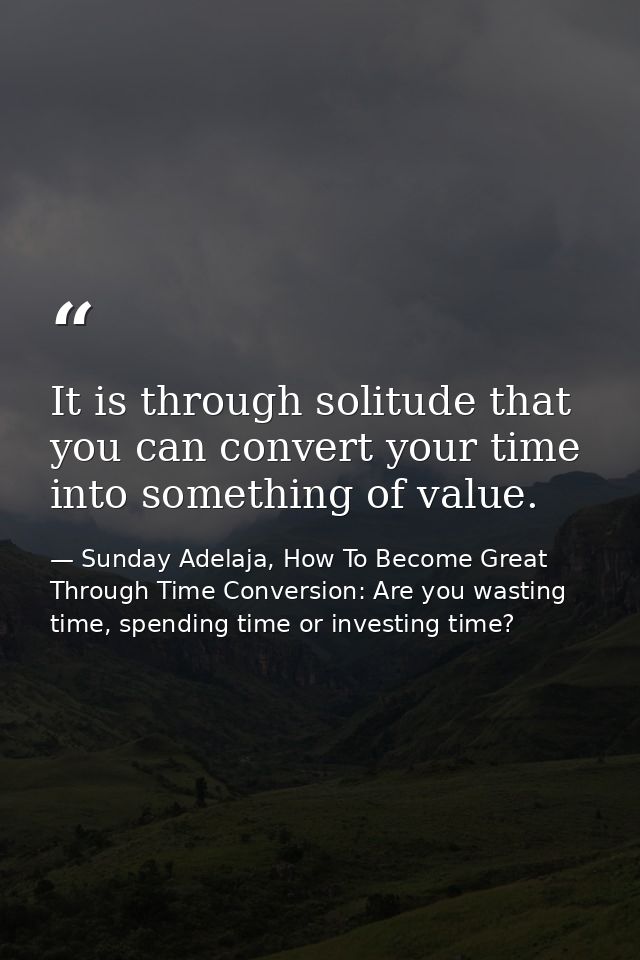 It is through solitude that you can convert your time into something of value. — Sunday Adelaja, How To Become Great Through Time Conversion: Are you wasting time, spending time or investing time?