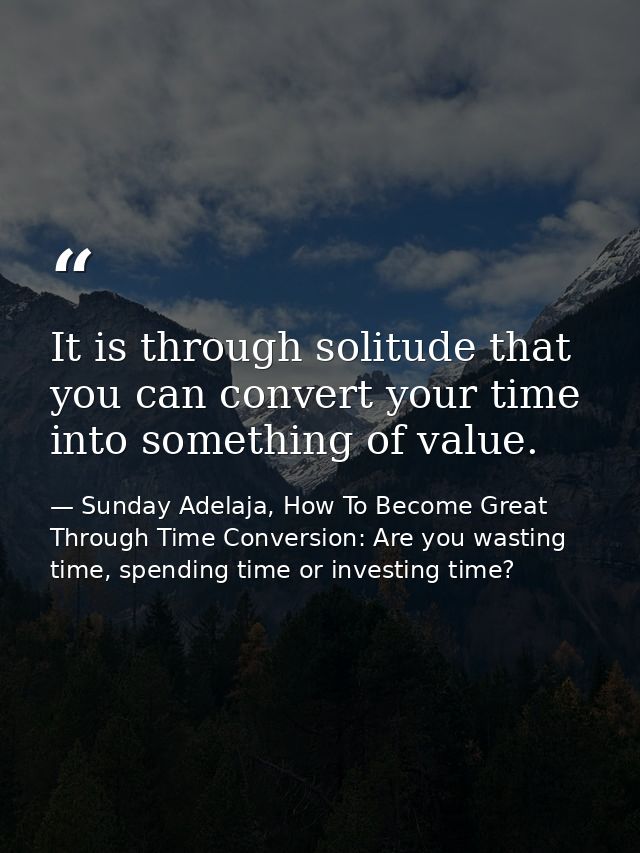 It is through solitude that you can convert your time into something of value. — Sunday Adelaja, How To Become Great Through Time Conversion: Are you wasting time, spending time or investing time?