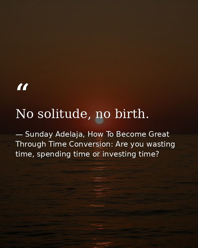 No solitude, no birth. — Sunday Adelaja, How To Become Great Through Time Conversion: Are you wasting time, spending time or investing time?