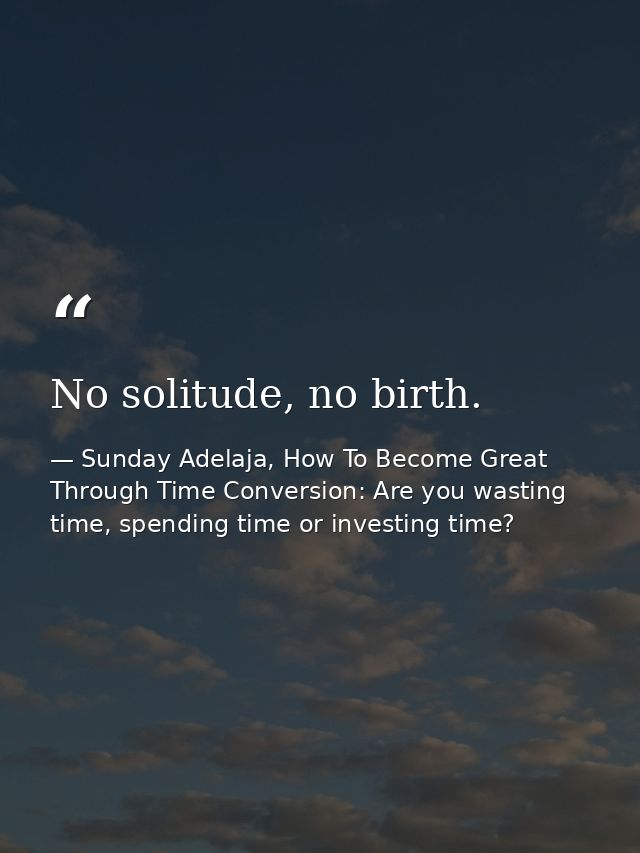 No solitude, no birth. — Sunday Adelaja, How To Become Great Through Time Conversion: Are you wasting time, spending time or investing time?