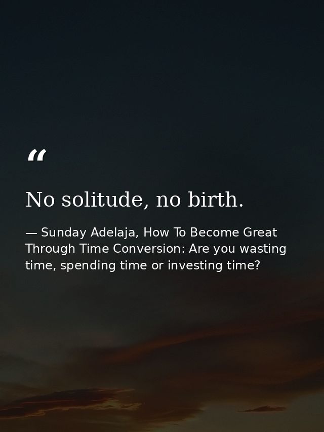 No solitude, no birth. — Sunday Adelaja, How To Become Great Through Time Conversion: Are you wasting time, spending time or investing time?