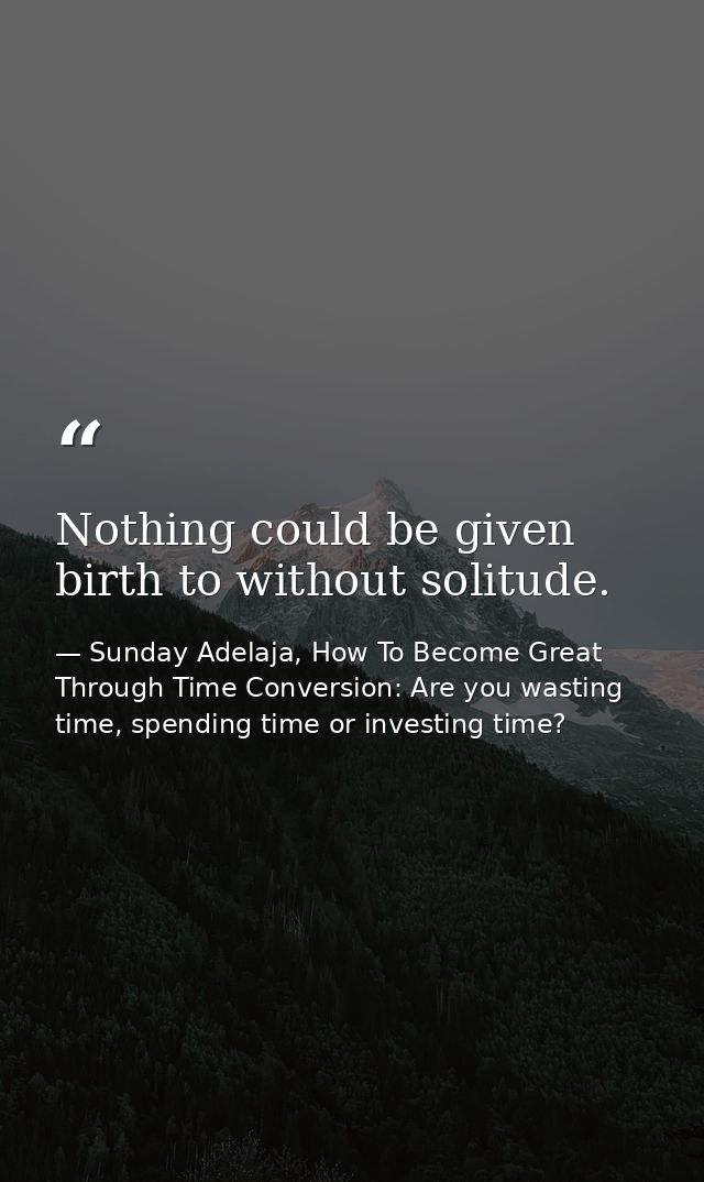 Nothing could be given birth to without solitude. — Sunday Adelaja, How To Become Great Through Time Conversion: Are you wasting time, spending time or investing time?