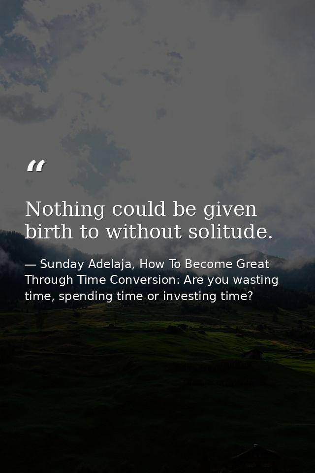 Nothing could be given birth to without solitude. — Sunday Adelaja, How To Become Great Through Time Conversion: Are you wasting time, spending time or investing time?