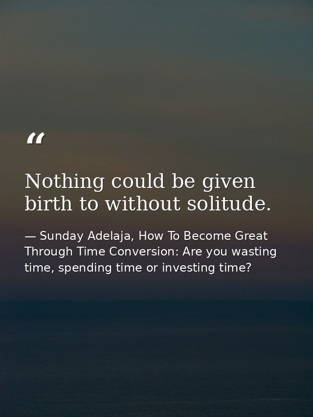 Nothing could be given birth to without solitude. — Sunday Adelaja, How To Become Great Through Time Conversion: Are you wasting time, spending time or investing time?