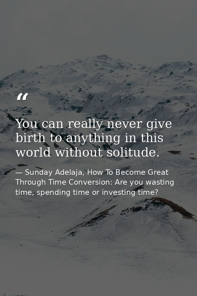 You can really never give birth to anything in this world without solitude. — Sunday Adelaja, How To Become Great Through Time Conversion: Are you wasting time, spending time or investing time?