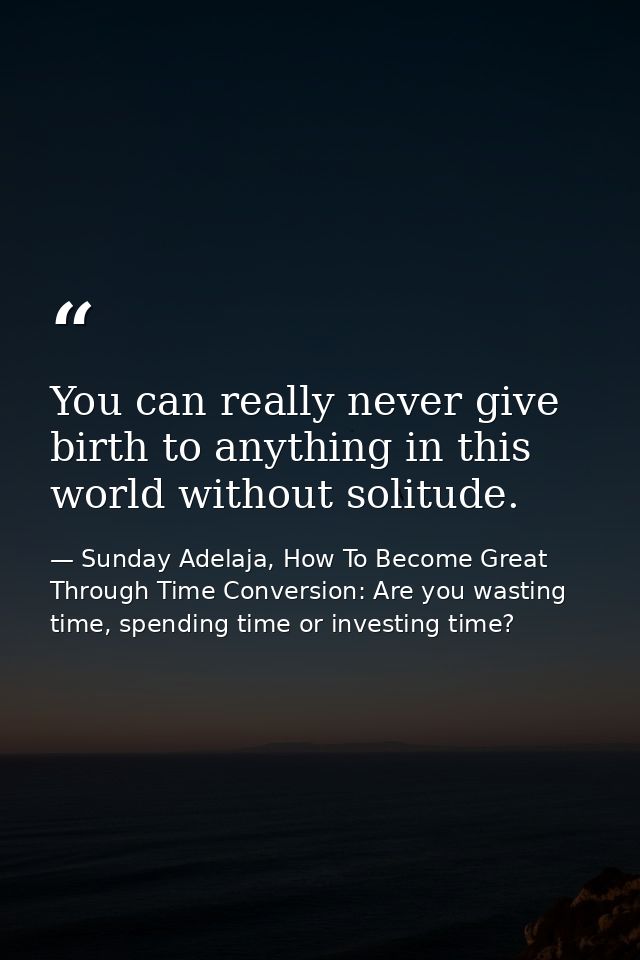 You can really never give birth to anything in this world without solitude. — Sunday Adelaja, How To Become Great Through Time Conversion: Are you wasting time, spending time or investing time?