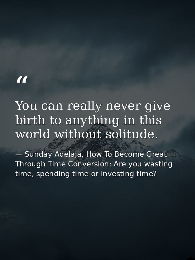 You can really never give birth to anything in this world without solitude. — Sunday Adelaja, How To Become Great Through Time Conversion: Are you wasting time, spending time or investing time?