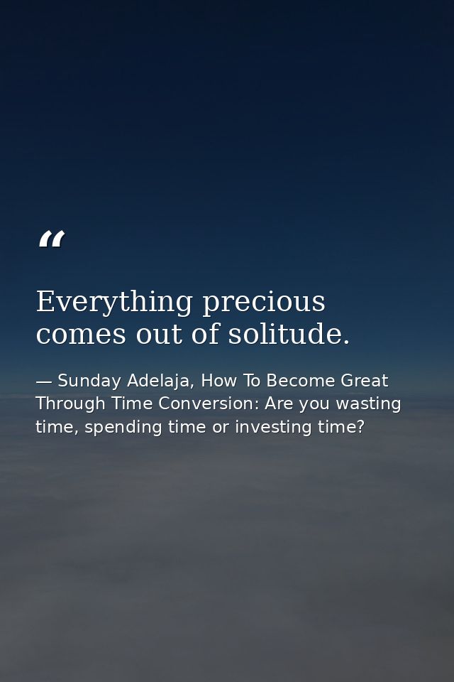 Everything precious comes out of solitude. — Sunday Adelaja, How To Become Great Through Time Conversion: Are you wasting time, spending time or investing time?