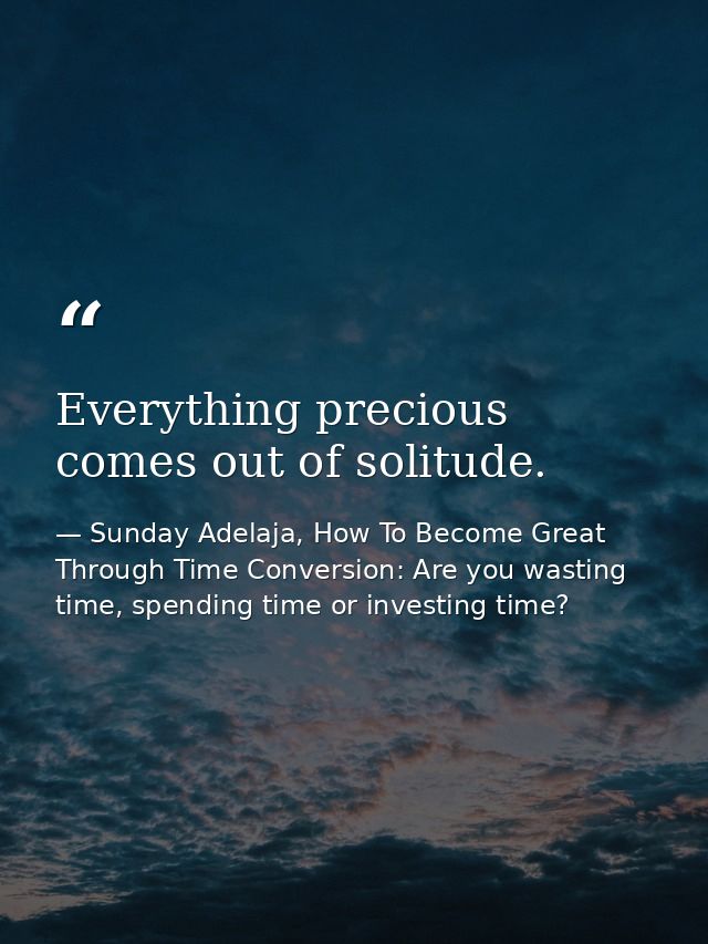 Everything precious comes out of solitude. — Sunday Adelaja, How To Become Great Through Time Conversion: Are you wasting time, spending time or investing time?
