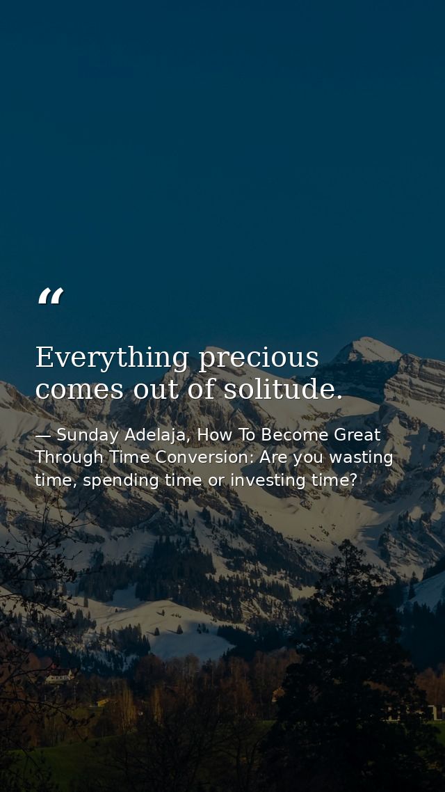 Everything precious comes out of solitude. — Sunday Adelaja, How To Become Great Through Time Conversion: Are you wasting time, spending time or investing time?