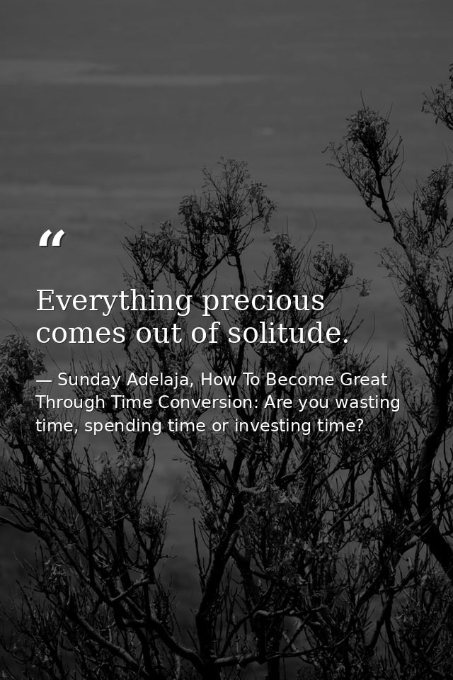 Everything precious comes out of solitude. — Sunday Adelaja, How To Become Great Through Time Conversion: Are you wasting time, spending time or investing time?