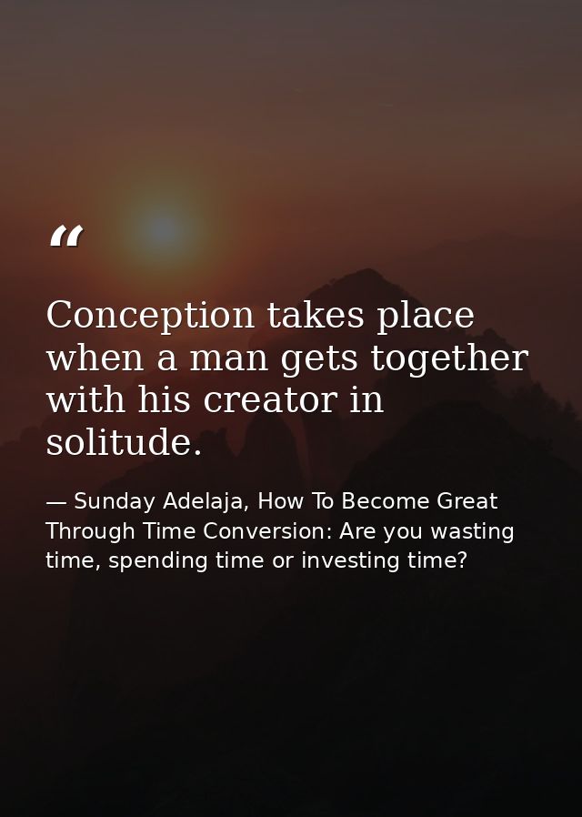 Conception takes place when a man gets together with his creator in solitude. — Sunday Adelaja, How To Become Great Through Time Conversion: Are you wasting time, spending time or investing time?