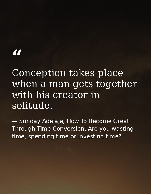 Conception takes place when a man gets together with his creator in solitude. — Sunday Adelaja, How To Become Great Through Time Conversion: Are you wasting time, spending time or investing time?
