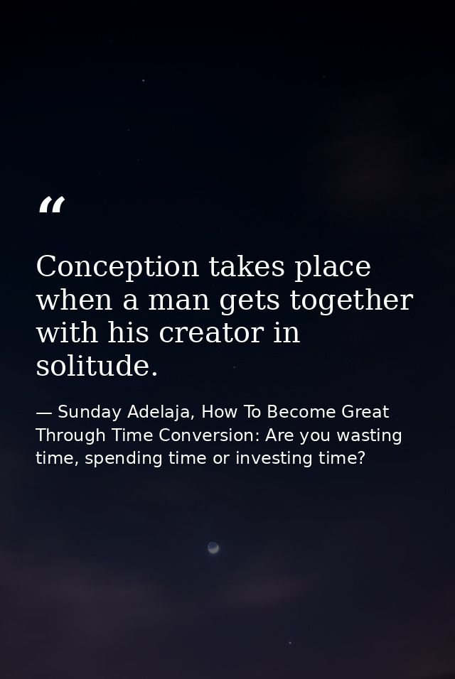 Conception takes place when a man gets together with his creator in solitude. — Sunday Adelaja, How To Become Great Through Time Conversion: Are you wasting time, spending time or investing time?