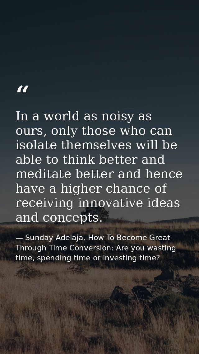 In a world as noisy as ours, only those who can isolate themselves will be able to think better and meditate better and  — Sunday Adelaja, How To Become Great Through Time Conversion: Are you wasting time, spending time or investing time?