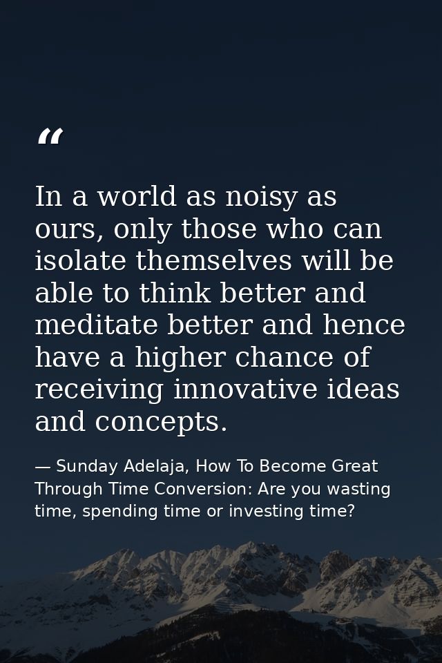 In a world as noisy as ours, only those who can isolate themselves will be able to think better and meditate better and  — Sunday Adelaja, How To Become Great Through Time Conversion: Are you wasting time, spending time or investing time?