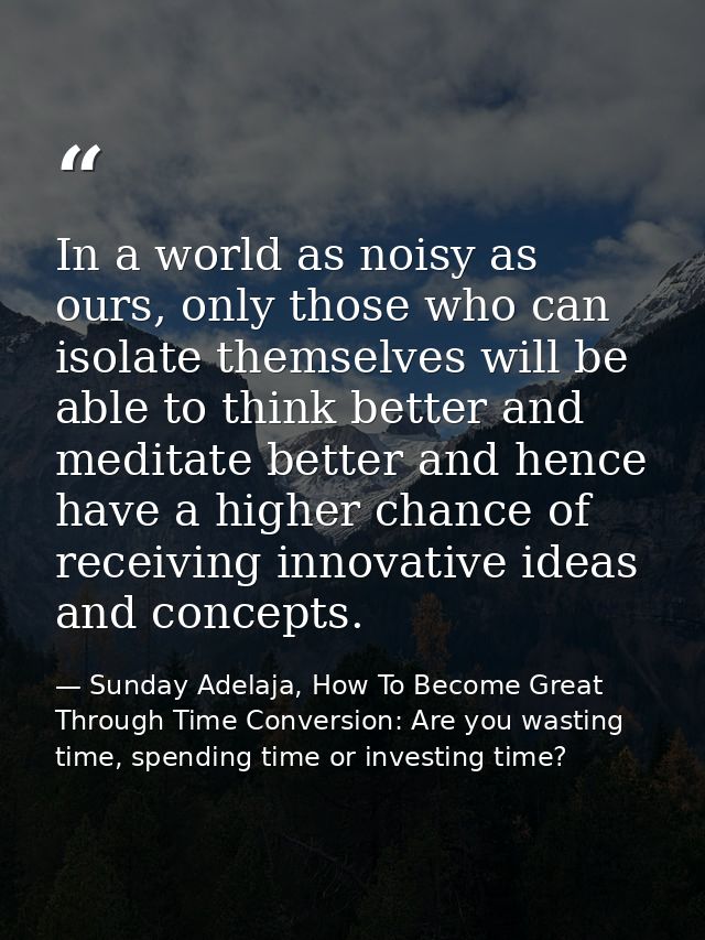 In a world as noisy as ours, only those who can isolate themselves will be able to think better and meditate better and  — Sunday Adelaja, How To Become Great Through Time Conversion: Are you wasting time, spending time or investing time?