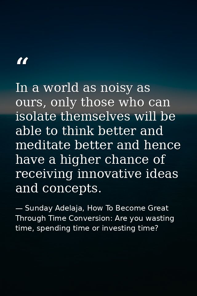 In a world as noisy as ours, only those who can isolate themselves will be able to think better and meditate better and  — Sunday Adelaja, How To Become Great Through Time Conversion: Are you wasting time, spending time or investing time?