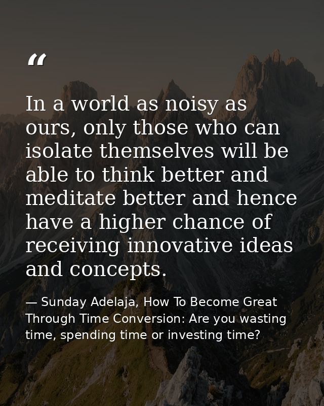 In a world as noisy as ours, only those who can isolate themselves will be able to think better and meditate better and  — Sunday Adelaja, How To Become Great Through Time Conversion: Are you wasting time, spending time or investing time?