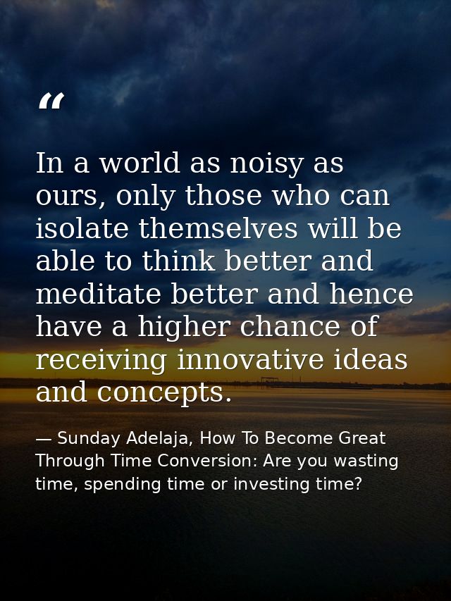 In a world as noisy as ours, only those who can isolate themselves will be able to think better and meditate better and  — Sunday Adelaja, How To Become Great Through Time Conversion: Are you wasting time, spending time or investing time?