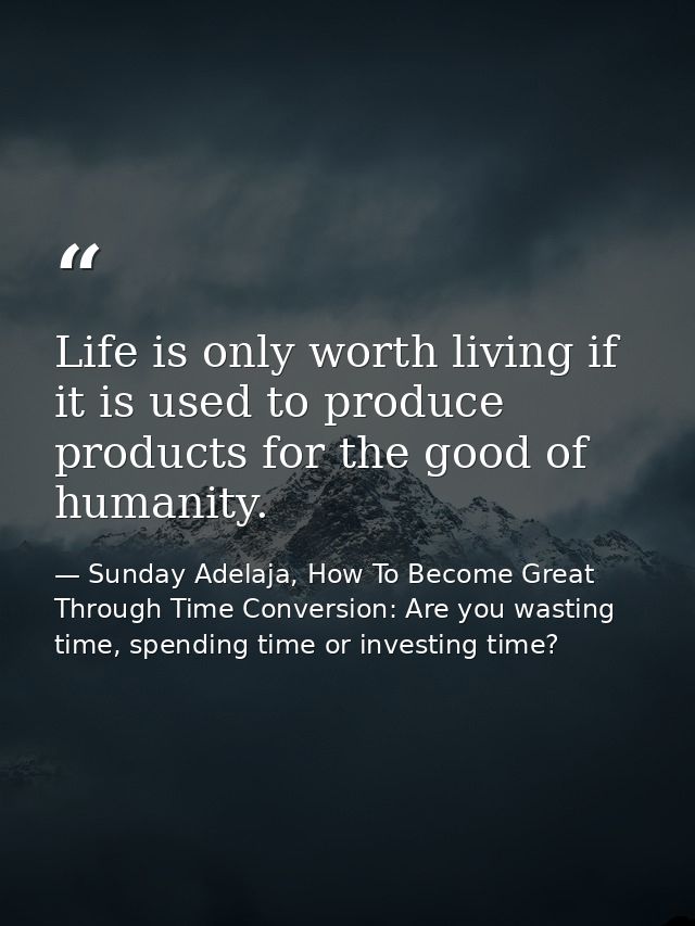 Life is only worth living if it is used to produce products for the good of humanity. — Sunday Adelaja, How To Become Great Through Time Conversion: Are you wasting time, spending time or investing time?