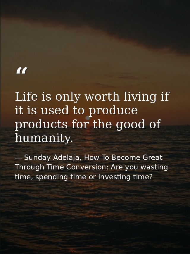 Life is only worth living if it is used to produce products for the good of humanity. — Sunday Adelaja, How To Become Great Through Time Conversion: Are you wasting time, spending time or investing time?
