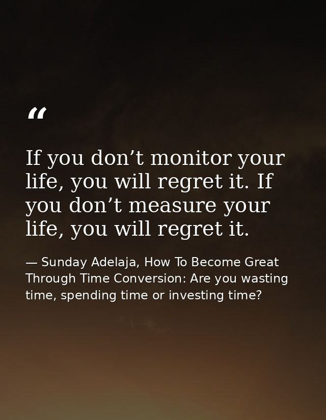 If you don’t monitor your life, you will regret it. If you don’t measure your life, you will regret it. — Sunday Adelaja, How To Become Great Through Time Conversion: Are you wasting time, spending time or investing time?