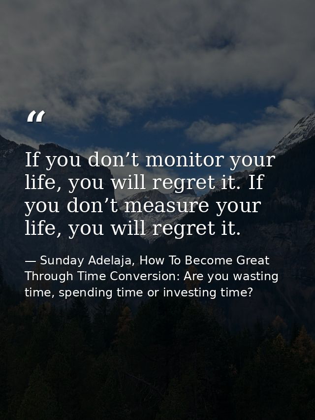 If you don’t monitor your life, you will regret it. If you don’t measure your life, you will regret it. — Sunday Adelaja, How To Become Great Through Time Conversion: Are you wasting time, spending time or investing time?