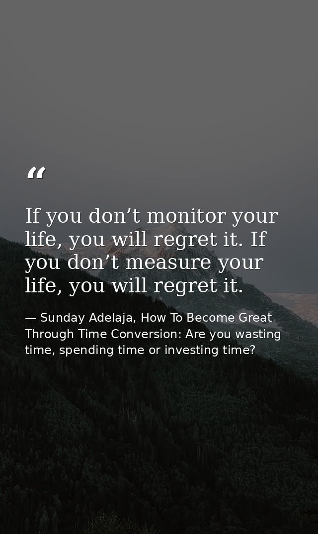 If you don’t monitor your life, you will regret it. If you don’t measure your life, you will regret it. — Sunday Adelaja, How To Become Great Through Time Conversion: Are you wasting time, spending time or investing time?