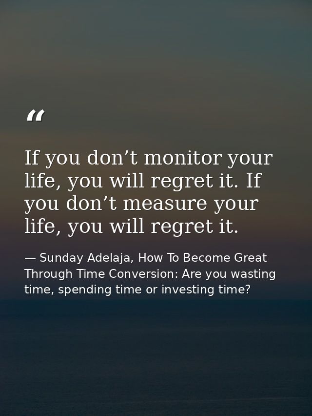 If you don’t monitor your life, you will regret it. If you don’t measure your life, you will regret it. — Sunday Adelaja, How To Become Great Through Time Conversion: Are you wasting time, spending time or investing time?
