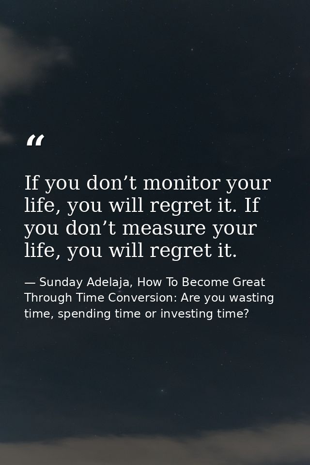 If you don’t monitor your life, you will regret it. If you don’t measure your life, you will regret it. — Sunday Adelaja, How To Become Great Through Time Conversion: Are you wasting time, spending time or investing time?