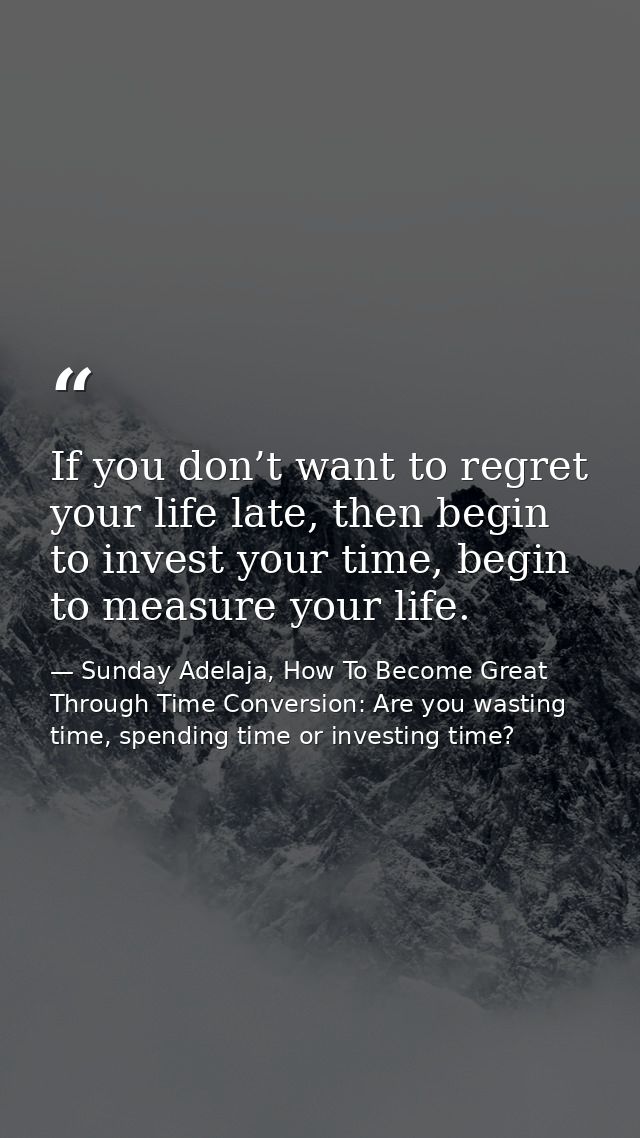 If you don’t want to regret your life late, then begin to invest your time, begin to measure your life. — Sunday Adelaja, How To Become Great Through Time Conversion: Are you wasting time, spending time or investing time?