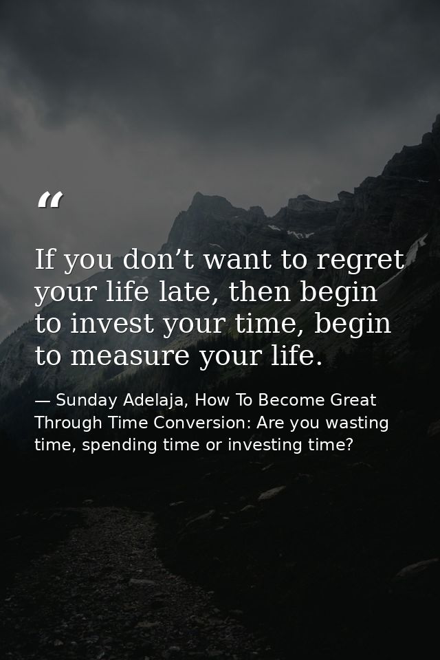 If you don’t want to regret your life late, then begin to invest your time, begin to measure your life. — Sunday Adelaja, How To Become Great Through Time Conversion: Are you wasting time, spending time or investing time?