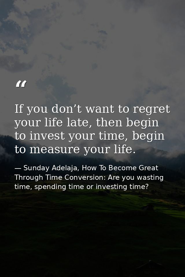 If you don’t want to regret your life late, then begin to invest your time, begin to measure your life. — Sunday Adelaja, How To Become Great Through Time Conversion: Are you wasting time, spending time or investing time?