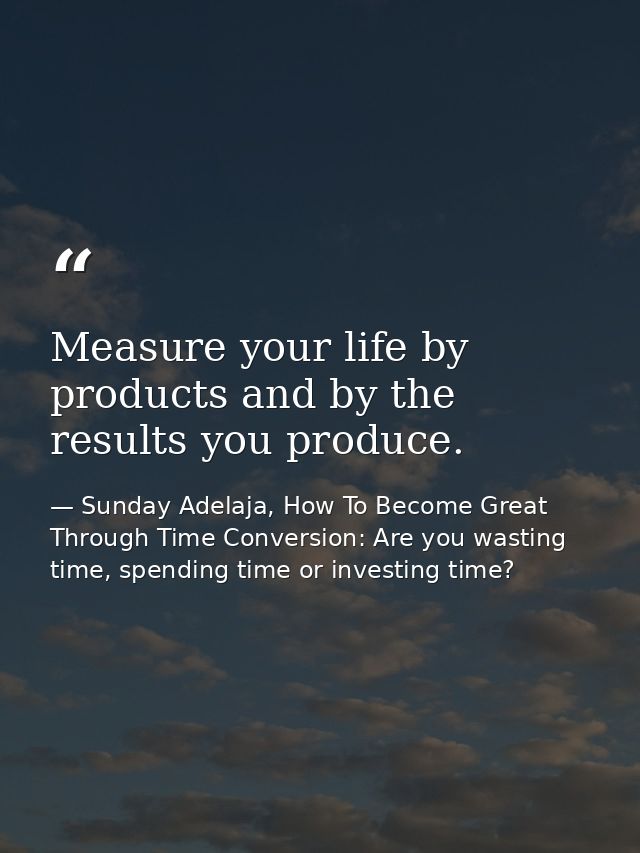 Measure your life by products and by the results you produce. — Sunday Adelaja, How To Become Great Through Time Conversion: Are you wasting time, spending time or investing time?