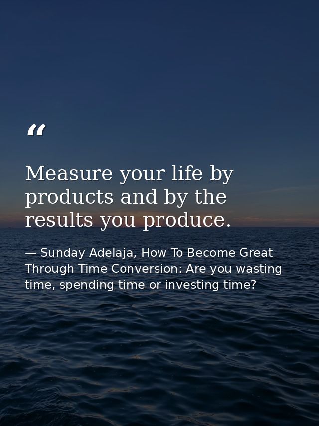 Measure your life by products and by the results you produce. — Sunday Adelaja, How To Become Great Through Time Conversion: Are you wasting time, spending time or investing time?