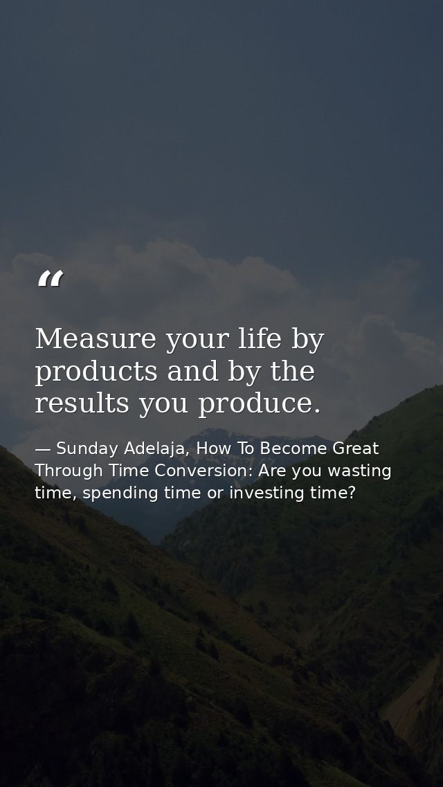 Measure your life by products and by the results you produce. — Sunday Adelaja, How To Become Great Through Time Conversion: Are you wasting time, spending time or investing time?