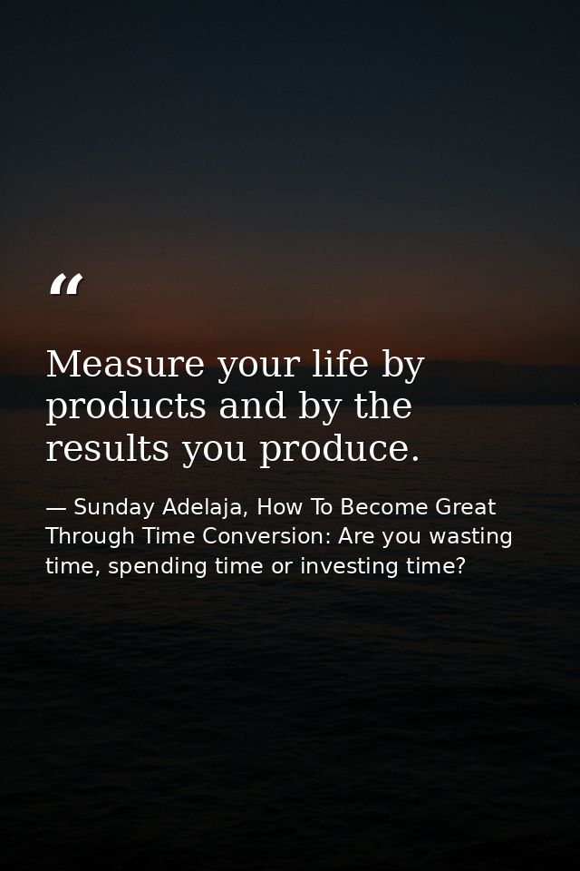 Measure your life by products and by the results you produce. — Sunday Adelaja, How To Become Great Through Time Conversion: Are you wasting time, spending time or investing time?